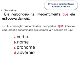 Observea frase:
Ele respondeu-lhe imediatamente que ela
estudava demais.
2.
2.1. A conjunção subordinativa completiva que introduz
uma oração subordinada que completa o sentido de um:
a. verbo
b.nome
c.pronome
d.advérbio
 