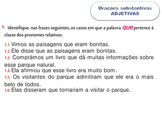 Identifique, nas frases seguintes, os casos em que a palavra quepertence à
classedos pronomes relativos.
1.
1.1.Vimos as paisagens que eram bonitas.
1.2.Ele disse que as paisagens eram bonitas.
1.3. Comprámos um livro que dá muitas informações sobre
esse parque natural.
1.4.Ela afirmou que esse livro era muito bom.
1.5. Os visitantes do parque admitiram que ele era o mais
belo de todos.
1.6.Elas disseram que tornariam a visitar o parque.
 