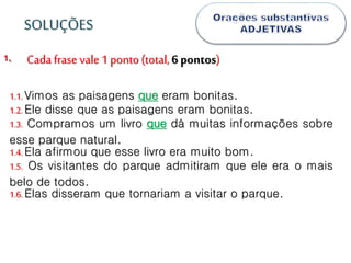.1.
1.1.Vimos as paisagens que eram bonitas.
1.2.Ele disse que as paisagens eram bonitas.
1.3. Compramos um livro que dá muitas informações sobre
esse parque natural.
1.4.Ela afirmou que esse livro era muito bom.
1.5. Os visitantes do parque admitiram que ele era o mais
belo de todos.
1.6.Elas disseram que tornariam a visitar o parque.
SOLUÇÕES
Cada frase vale 1 ponto (total, 6 pontos)
 