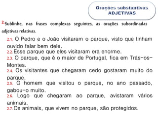 Sublinhe, nas frases complexas seguintes, as orações subordinadas
adjetivas relativas.
2.
2.1. O Pedro e o João visitaram o parque, visto que tinham
ouvido falar bem dele.
2.2.Esse parque que eles visitaram era enorme.
2.3. O parque, que é o maior de Portugal, fica em Trás-os-
Montes.
2.4. Os visitantes que chegaram cedo gostaram muito do
parque.
2.5. O homem que visitou o parque, no ano passado,
gabou-o muito.
2.6. Logo que chegaram ao parque, avistaram vários
animais.
2.7.Os animais, que vivem no parque, são protegidos.
 
