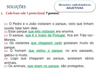 2.
2.1. O Pedro e o João visitaram o parque, visto que tinham
ouvido falar bem dele.
2.2.Esse parque que eles visitaram era enorme.
2.3. O parque, que é o maior de Portugal, fica em Trás-os-
Montes.
2.4. Os visitantes que chegaram cedo gostaram muito do
parque.
2.5. O homem que visitou o parque, no ano passado,
gabou-o muito.
2.6. Logo que chegaram ao parque, avistaram vários
animais.
2.7.Os animais, que vivem no parque, são protegidos.
SOLUÇÕES
Cada frase vale 1 ponto (total, 7 pontos)
 