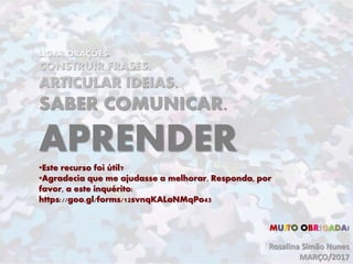 LIGAR ORAÇÕES.
CONSTRUIR FRASES.
ARTICULAR IDEIAS.
SABER COMUNICAR.
APRENDER
•Este recurso foi útil?
•Agradecia que me ajudasse a melhorar. Responda, por
favor, a este inquérito:
https://goo.gl/forms/12svnqKALaNMqPo43
Rosalina Simão Nunes
MARÇO/2017
MUITO OBRIGADA!
 