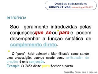 REFERÊNCIA
São geralmente introduzidas pelas
conjunções , ou e podem
desempenhar a função sintática de
complemento direto.
que se para
O "para“, habitualmente identificado como sendo
uma preposição, quando usado como articulador de
orações é uma conjunção.
Exemplo: O João disse para fechar a porta.
*
*
Sugestão: Passar para o caderno
 