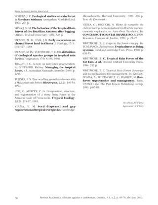 Maria de Nazaré Martins Maciel et al.

SCHULZ, J. P. Ecological studies on rain forest
in Northern Surinam. Amsterdam, North Holland,
1960. 267 p.
SILVA, J. N. M. The behavior of the Tropical Rain
Forest of the Brazilian Amazon after logging.
Oxford, Oxford University, 1989. 325 p.
SWAINE, M. D.; EALL, J.B. Early succession on
cleared forest land in Ghana. J. Ecology, (71) :
601—27, 1983.
SWAINE, M. IX ; LVEITMORE, T. C. On definition
of ecological species groups in tropical rain
forests. Vegetation, (75) 81-86, 1988.
TRACEY, J. G. A note on rain forest regeneration.
In: SHEPI-ERD, Richter. Managing the tropical
forest. s. l., Australian National University, 1985. p.
2258.
TURNER, 1. N. Tree seedling growth and survival in
a Malaysian rain forest. Biotropica, 22(2): 146-54,
1990.
UHL, C.; MURPEY, P. G. Composition, structure,
and regeneration of a tierra firme forest in the
Amazon basin off Venezuela. Tropical Ecology,
22(2): 219-37, 1981.
VIANA, V. M. Seed dispersal and gap
regeneration of tropical tree species. Cambridge-

78

Massachusetts, Harvard University, 1989. 270 p.
Tese de Doutorado.
VIEIRA, G.; HIGUCHI, N. Efeito do tamanho de
clareira na regeneração natural em floresta mecanicamente explorada na Amazônia Brasileira. In:
CONGRESSO FLORESTAL BRASILEIRO, 6. 1990.
Resumos. Campos do Jordão, 1990. p. 22-27.
WHITMORE, T. C. Gaps in the forest canopy. In:
TOMLINSON, Zimmerman. Tropical trees as living
systems. London, Cambridge Univ. Press, 1978. p.
639-55.
WHITMORE, T. C. Tropical Rain Forest of the
Far East. 2 ed. Oxford, Oxford University Press,
1984. 352 p.
WHITMORE, T. C. Tropical Rain Forest dynamics
and its implications for management. In: GOMESPOMPA, A.; WHITMORE,T. C.; HADLEY, M. Rain
forest regeneration and management. Paris,
UNESCO and The Part Eenon Publishing Group,
1990. p.67-89.

Recebido 20/4/2002
Aprovado 12/2/2003

Revista Acadêmica: ciências agrárias e ambientais, Curitiba, v.1, n.2, p. 69-78, abr./jun. 2003.

 