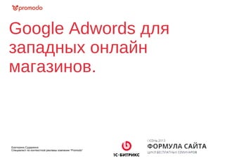 Google Adwords для
западных онлайн
магазинов.
Екатерина Сударкина
Специалист по контекстной рекламы компании “Promodo”
 