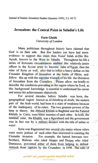 Journal ofIslamic Jerusalem Studies (Summer 1999), 2:2, 49-73
Jerusalem: the Central Point in Saladin's Life
Faris Glubb
Universtty ofLondon
Many politicians throughout history have claimed that
God is on their side. But few leaders can have had more
evidence to support this. claim than Yusuf Salah al-Din Ibn
Ayyub, known to the West as Saladin. Throughout his life a
series of fortunate circumstances enabled. this relatively junior ·
officer in the Syrian army to become ruler ofEgypt, then the
ruler of Syria as well, after that to inflict a heavy defeat on the
Crusader Kingdom of Jerusalem at the battle of Hittin, and
follow this up with the supreme triumph ofhis life: the liberation
of Jerusalem from the Crusaders. Please allow me briefly to
describe the conditions prevailing in the region where he lived, as
this background knowledge is essential to understand his career
and assess his achievements objectively.
For several decades before Saladin was born, the
geographical region known as Al-Mashriq al-Arabi, the eastern
part of the Arab world, had been in a state ofweaknes.s because
of the inadequacy ofits rulers. The two greatest powers ofthe
time in theory, the Abbasid Khilafa in Baghdad and the Fatimid
Khilafa in Cairo, were bitterell~es ofeach other. In bo-th, the'·
nomiilalruler, the :£<halif~,-~~~ a figurehead and the government
was in fact run by a .~lit~ry_dfoiatorwith the title.of sultan or
wazir.
1_1 :'
Syria was fragmented into several city_?tat~§ whose rulers
were more jealous of each other than interested in resisting the
Crusader invasion. For example, the hatred between two
brothers, Ridwan who ruled Aleppo and Duqaq who ruled
Damascus, prevented e!_1~er g_f_th~m__from__he_!plp.__g_!o defend i.
Antioch_. from capture by the Crusaders in 1098. The ruierof I, )
------·
‫اﻟﻤﻘﺪس‬ ‫ﻟﺒﻴﺖ‬ ‫اﻟﻤﻌﺮﻓﻲ‬ ‫ﻟﻠﻤﺸﺮوع‬ ‫اﻹﻟﻜﺘﺮوﻧﻴﺔ‬ ‫اﻟﻤﻜﺘﺒﺔ‬
www.isravakfi.org
 