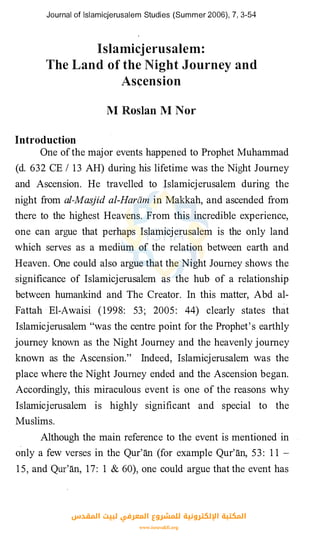 Journal of lslamicjerusalem Studies (Summer 2006), 7, 3-54
lslamicjerusalem:
The Land of the Night Journey and
As�ension
M Rosian M Nor
Introduction
One ofthe major events happened to Prophet Muhammad
(d. 632 CE I 13 AH) during his lifetime was the
.
Night Journey
and Ascension. He travelled to Islamicjerusalem during the
night from al-Masjid al-Harcun in Makkah, and ascended from
there to the highest Heavens. From this incredible experience,
one can argue that perhaps Islamicjerusalem is the only land
which serves as a medium of the relation between earth and
Heaven. One could also argue that the Night Journey shows the
significance of Islamicjerusalem as the hub of a relationship
between humankind and The Creator. In this matter, Abd al­
Fattah El-Awaisi (1998: 53; 2005: 44) clearly states that
Islamicjerusalem "was the centre point for the Prophet's earthly
journey known as the Night Journey and the heavenly journey
known as the Ascension." Indeed, Islamicjerusalem was the
place where the Night Journey ended and the Ascension began.
Accordingly, this miraculous event is one of the reasons why
Islamicjerusalem is highly significant and special to the
Muslims.
Although the main reference to the event is mentioned in
only a few verses in the Qur'an (for example Qur'an, 53 : 1 1 -
15, and Qur'an, 17: 1 & 60), one could argue that the event has
‫اﻟﻤﻘﺪس‬ ‫ﻟﺒﻴﺖ‬ ‫اﻟﻤﻌﺮﻓﻲ‬ ‫ﻟﻠﻤﺸﺮوع‬ ‫اﻹﻟﻜﺘﺮوﻧﻴﺔ‬ ‫اﻟﻤﻜﺘﺒﺔ‬
www.isravakfi.org
 