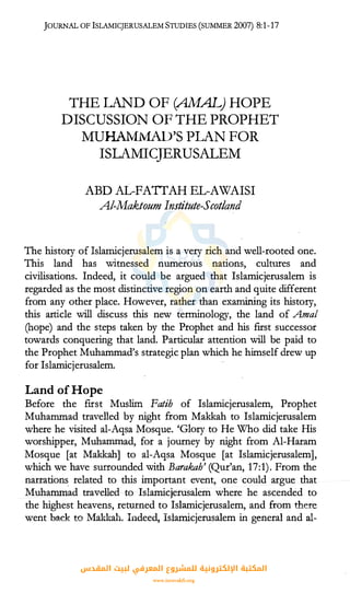 JOURNAL OF lSLAMICJERUSALEM STUDIES (SUMMER 2007) 8:1-17
THE LAND OF (AMAL) HOPE
DISCUSSION OF THE PROPHET
MUHAMMAD'S PLAN FOR
ISLAMICJERUSALEM
ABD AL-FATTAH EL-AWAISI
Al-Maktoum Institute-Scot/and
The history ofIslamicjerusalem is a very rich arid well-rooted one.
This land has witnessed numerous nations, cultures and
civilisations. Indeed, it could be argued that Islamicjerusalem is
regarded as the most distinctive region on earth and quite different
from any other place. However, rather than examining its history,
this article will discuss this new terminology, the land of Amal
(hope) and the steps taken by the Prophet and his first successor
towards conquering that land. Particular attention will be paid to
the Prophet Muhammad's strategic plan which he himself drew up
for Islamicjerusalem.
Land of Hope
Before the first Muslim Fatih of Islamicjerusalem, Prophet
Muhammad travelled by night from Makkah to Islamicjerusalem
where he visited al-Aqsa Mosque. 'Giory to He Who did take His
worshipper, Muhammad, for a journey by night from Al-Haram
Mosque [at Makkah] to al-Aqsa Mosque [at IslamicjerusalemJ,
which we have surrounded with Barakah' (Qur'an, 17:1). From the
narration� related to this important event, one ·could argue that
Muhammad travelled to Islamicjerusalem where he ascended to
the highest heavens, returned to Islamicjerusalem, and from there
went back to Makkah. Indeed, Islamicjerusalem in general and al-
‫اﻟﻤﻘﺪس‬ ‫ﻟﺒﻴﺖ‬ ‫اﻟﻤﻌﺮﻓﻲ‬ ‫ﻟﻠﻤﺸﺮوع‬ ‫اﻹﻟﻜﺘﺮوﻧﻴﺔ‬ ‫اﻟﻤﻜﺘﺒﺔ‬
www.isravakfi.org
 
