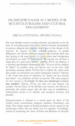 JOURNAL OF lSLAMICJERUSALEM STUDIES (SUMMER 2008) 9:1-28
ISLAMICJERUSALEM AS A MODEL FOR
MULTICULTURALISM AND CULTURAL
ENGAGEMENT
ABD AL-FATTAH EL-AWAISI, F.RHist.S.
The core Muslim sources consider diversity and plurality to be the
basis of everything apart from God. Indeed, diversity and plurality
in nations, religions and religious laws is part of the design of the
universe. In respect of their cultural, religious, or gender
differences, the Qur'an addresses humans and reminds them that
they belong to the same family,yd ayyuha al-ndsu innd khalaqndkum
min dhakarin wa unthd: "O humankind! We created you all from a
single pair of a male and a female" (Qur'an, 49:13). In addition, it
is narrated that Prophet Muhammad said, "You are all the children
of Adam." In another verse, the Qur'an says wa law shd'a Allah
lqja'alakum ummatan wdbida: "If God had so willed, He could surely
have made you all human one single community (nation)" (Qur'an,
5: 48). From this point of reference, he "made you into nations
and tribes"- waja'alnakum shu'iiban wa qabd'ila. The main purpose
for this creation is li ta'arafu "so that you should get to know
one another" (Qur'an, 49:13), not that you may despise one
another. On the bases of the Muslim core sources, the Qur'an in
particular, the author argues that the first step in establishing a
multicultural society is to identify and recognise diversity and
plurality.
Islamicjerusalem is claimed as a sacred space by three of the
world's major monotheistic religions: Judaism, Christianity, and
Islam. The unique region of Islamicjerusalem can be argued as the
model place where this one family can live together. Accordingly,
instead of examining the views of Islam and Muslims on diversity
‫اﻟﻤﻘﺪس‬ ‫ﻟﺒﻴﺖ‬ ‫اﻟﻤﻌﺮﻓﻲ‬ ‫ﻟﻠﻤﺸﺮوع‬ ‫اﻹﻟﻜﺘﺮوﻧﻴﺔ‬ ‫اﻟﻤﻜﺘﺒﺔ‬
www.isravakfi.org
 