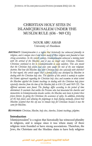 JOURNAL OFISLAMICJERUSALEMSTUDIES (SUMivIER2012) 12:1-36
CHRISTIAN HOLY SITES IN
ISLAMICJERUSALEM UNDER THE
MUSLIM RULE (636 - 969 CE)
NOUR ABU ASSAB
University of Aberdeen
ABSTRACT: Islamirjerusalem is a region that historical/y has ivitnessedplurali"ty in
religions, and is unique since it was where ma'!Y ofthese religions werefaunded or have
strong associations. In the seventh century, Islamirjerusalem witnessed a turningpoint
with the arrival of the Muslims and it ivas no longer on/y Christian. However,
Christians continued to live in Islamirjerusalem in large numbers. This also meant
that the Christian ho!J places had now come under the rule of the new religious-
dodrine. But how did Muslims deal ivith Christian ho!J sites especial!J with churches?
In that regard, this article argues that afarmalpolity was developed 01 Muslims in
dealing with the Christian ho/y sites. The oqjective ofthis article is name/y to explore
the Islamic approach regarding the Christian ho/y sites; and examine to what extent
the Muslims applied the Islamic teachings in dealing with the Christian ho!J places
especial!J churchesfrom the time ofthe Muslimfatb in 636 CB until 969 CB. Two
different outcomes were faund. The findings differ according to the period of time
determined. It concludes that unlike the Persians who had devastated the churches and
monasteries in Islamirjerusalem decades earlier, the Muslims were keen to protect these
placesfarever, 01giving the Christians the assurance ofsefery. In addition, protecting
all the ho!J places and allowing the pilgrimage to keep flowing normal!J, proved that
Muslims accepted that this ciry was to remain ho!J far Christians because it was the
samefar Muslims.
KEYWORDS: Christian, Muslim, ho!J sites, churches, Islamic teachings, pilgrims.
Introduction
Islamicjerusalem1
is a region that historically has witnessed plurality
in religions, and is unique since it was where many of these
religions were founded or have strong associations. Therefore, the
Jews, the Christians and the Muslims claim to have holy religious
‫اﻟﻤﻘﺪس‬ ‫ﻟﺒﻴﺖ‬ ‫اﻟﻤﻌﺮﻓﻲ‬ ‫ﻟﻠﻤﺸﺮوع‬ ‫اﻹﻟﻜﺘﺮوﻧﻴﺔ‬ ‫اﻟﻤﻜﺘﺒﺔ‬
www.isravakfi.org
 