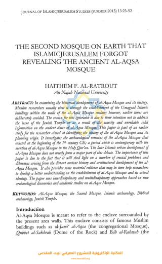 JOURNAL OF lSLAMICJERUSALEM STUDIES (SUMMER 2013) 13:23-52
THE SECOND MOSQUE ON EARTH THAT
ISLAMICJERUSALEM FORGOT
REVEALING THE ANCIENT AL-AQSA
MOSQUE
HAITHEM F. AL-RATROUT
An-Nqjah National University
ABSTRACT: In examining the historical development ofal-Aqsa Mosque and its history,
Muslim researchers usual!J view it through the establishment of the Umqyyad Islamic ·
buildings within the walls of the al-Aqsa Mosque enclave; howeve0 earlier times are
deliberate!J avoided. The reason for this ignorance is due to their intention not to address
the issue of the Jewish Temple or as a result of the scarcity and unreliable solid
information on the ancient times of al-Aqsa Mosque. This paper is part ofan earlier
study for the researcher aimed at identifying the history of the al-Aqsa Mosque and its
planning origin. It investigates the archaeological remains of the al-Aqsa Mosque that
existed at the beginning of the 7th century CE; a period which is contemporary with the
mention ofal-Aqsa Mosque in the Ho!J Qur'an. The later Islamic urban development of
al-Aqsa Mosque does not mere!Jform a mqjorpart ofthis debate. The importance ofthis
paper is due to the fact that it will shed light on a number of crucial problems and
dilemmas arisingfrom the distant ancient history and architectural development ofthe al-
Aqsa Mosque. It also provides some material evidence that mqy in turn help researchers
to develop a better understanding on the establishment ofal-Aqsa Mosque and its actual
identity. The paper uses interdisciplinary and multidisciplinary approaches based on new
archaeological discoven"es and academic studies on al-Aqsa Mosque.
KEYWORDS: Al-Aqsa Mosque, the Sacred Mosque, Islamic archaeology, Biblical
archaeology, Jewish Temple.
Introduction
Al-Aqsa Mosque is meant to refer to the enclave surrounded by
the present area walls. This enclave consists of famous Muslim
buildings such as al-Jami' al-Aqsa (the congregational Mosque),
Qubbet al-Sakhrah (Dome of the Rock) and Bab al-Rahmah (the
‫اﻟﻤﻘﺪس‬ ‫ﻟﺒﻴﺖ‬ ‫اﻟﻤﻌﺮﻓﻲ‬ ‫ﻟﻠﻤﺸﺮوع‬ ‫اﻹﻟﻜﺘﺮوﻧﻴﺔ‬ ‫اﻟﻤﻜﺘﺒﺔ‬
www.isravakfi.org
 
