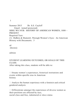 1
Summer 2013 Dr. S.E. Cayleff
Email: [email protected]
SDSU WS 341B: HISTORY OF AMERICAN WOMEN, 1880 –
PRESENT
Required Text:
(1) DuBois & Dumenil, Through Women’s Eyes: An American
History with Documents. 3
rd
(brown)
edition
STUDENT LEARNING OUTCOMES, OR GOALS OF THIS
CLASS:
After taking this class, students will be able to:
events within specific eras in American
history
nce with a feminist and critical
gendered analysis
their positions are affected by race,
social class and free, indentured or slave status
 