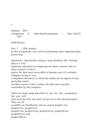 1
Summer 2017
Assignment 4 IndividualAssignment - Due June27,
2017
(400 Points)
Part I (200 points)
In this assignment, you will be performing some important data-
processing
operations, specifically sorting a large database file. Sorting
data is a very
important operation in computing for many reasons. One of
those reasons is that it
makes the data more accessible to humans once it is printed
(imagine trying to use
a telephone directory in which the names do not appear in any
particular order).
Another reason is that it makes the data more quickly
searchable by the computer.
There are many large data files to use for this assignment,
but you will
only need the first one until you get on to the advanced parts.
They are all
available on blackboard, and are named people1.txt,
people2.txt, people3.txt,
people5.txt, people10.txt, people20.txt, people30.txt,
people50.txt, and
people100.txt.
 