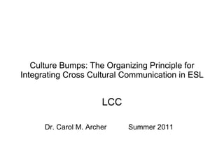 Culture Bumps: The Organizing Principle for Integrating Cross Cultural Communication in ESL LCC Dr. Carol M. Archer  Summer 2011 