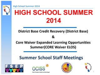High School Summer 2014
1
HIGH SCHOOL SUMMER
2014
Summer School Staff Meetings
District Base Credit Recovery (District Base)
&
Core Waiver Expanded Learning Opportunities
Summer(CORE Waiver ELOS)
 