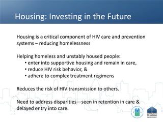 Housing: Investing in the Future

Housing is a critical component of HIV care and prevention
systems – reducing homelessness

Helping homeless and unstably housed people:
   • enter into supportive housing and remain in care,
   • reduce HIV risk behavior, &
   • adhere to complex treatment regimens

Reduces the risk of HIV transmission to others.

Need to address disparities—seen in retention in care &
delayed entry into care.
 