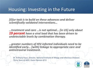 Housing: Investing in the Future
[O]ur task is to build on these advances and deliver
scientifically validated interventions…

…treatment and care …is not optimal… [in US] only about
19 percent have a viral load that has been driven to
undetectable levels by combination therapy.

…greater numbers of HIV-infected individuals need to be
identified early… [with] linkage to appropriate care and
antiretroviral treatment.

   Dr. Anthony Fauci, Director, National Institute of Allergy and Infectious Diseases
   Thirty Years of AIDS, Guest Opinion 6/11
 