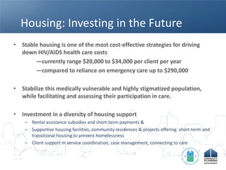 Housing: Investing in the Future
• Stable housing is one of the most cost-effective strategies for driving
  down HIV/AIDS health care costs
       —currently range $20,000 to $34,000 per client per year
       —compared to reliance on emergency care up to $290,000

• Stabilize this medically vulnerable and highly stigmatized population,
  while facilitating and assessing their participation in care.

• Investment in a diversity of housing support
    – Rental assistance subsidies and short-term payments &
    – Supportive housing facilities, community residences & projects offering short-term and
      transitional housing to prevent homelessness
    – Client support in service coordination, case management, connecting to care
 