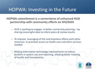 HOPWA: Investing in the Future
HOPWA commitment is a cornerstone of enhanced HUD
  partnership with community efforts on HIV/AIDS

   – HUD is working to engage in better community planning – by
     sharing meaningful data to inform plans & review results

   – To improve leveraging of HIV and homeless efforts with other
     resources to promote access to health care and other services
     needed

   – Making Information technology improvements to reduce
     burdens in system use and reporting, allowing better tracking
     of results and transparency
 