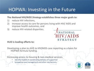 HOPWA: Investing in the Future
The National HIV/AIDS Strategy establishes three major goals to:
1) reduce HIV infections,
2) increase access to care for persons living with HIV/ AIDS and
    improve health outcomes, and
3) reduce HIV-related disparities.



HUD is leading efforts to:

Developing a plan to shift to HIV/AIDS case reporting as a basis for
   HOPWA formula funding.

Increasing access to housing & non-medical services.
    •   Identify models in coordinating delivery of supportive
    •   innovative case management and other mechanisms.
 