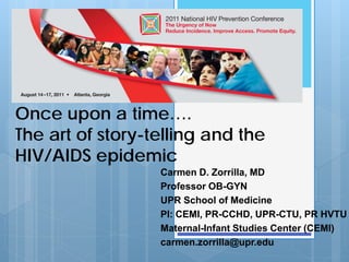 Once upon a time….
The art of story-telling and the
HIV/AIDS epidemic
                  Carmen D. Zorrilla, MD
                  Professor OB-GYN
                  UPR School of Medicine
                  PI: CEMI, PR-CCHD, UPR-CTU, PR HVTU
                  Maternal-Infant Studies Center (CEMI)
                  carmen.zorrilla@upr.edu
 
