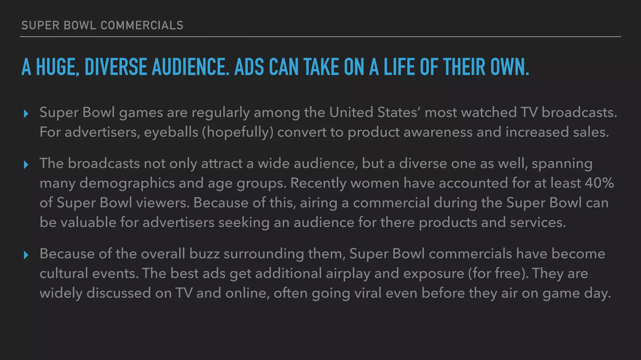 SUPER BOWL COMMERCIALS
A HUGE, DIVERSE AUDIENCE. ADS CAN TAKE ON A LIFE OF THEIR OWN.
▸ Super Bowl games are regularly among the United States’ most watched TV broadcasts.
For advertisers, eyeballs (hopefully) convert to product awareness and increased sales.
▸ The broadcasts not only attract a wide audience, but a diverse one as well, spanning
many demographics and age groups. Recently women have accounted for at least 40%
of Super Bowl viewers. Because of this, airing a commercial during the Super Bowl can
be valuable for advertisers seeking an audience for there products and services.
▸ Because of the overall buzz surrounding them, Super Bowl commercials have become
cultural events. The best ads get additional airplay and exposure (for free). They are
widely discussed on TV and online, often going viral even before they air on game day.
 