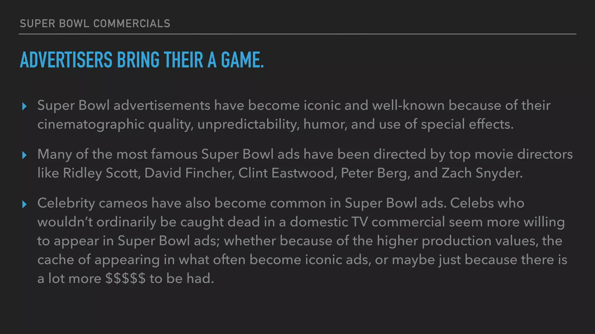 SUPER BOWL COMMERCIALS
ADVERTISERS BRING THEIR A GAME.
▸ Super Bowl advertisements have become iconic and well-known because of their
cinematographic quality, unpredictability, humor, and use of special effects.
▸ Many of the most famous Super Bowl ads have been directed by top movie directors
like Ridley Scott, David Fincher, Clint Eastwood, Peter Berg, and Zach Snyder.
▸ Celebrity cameos have also become common in Super Bowl ads. Celebs who
wouldn’t ordinarily be caught dead in a domestic TV commercial seem more willing
to appear in Super Bowl ads; whether because of the higher production values, the
cache of appearing in what often become iconic ads, or maybe just because there is
a lot more $$$$$ to be had.
 