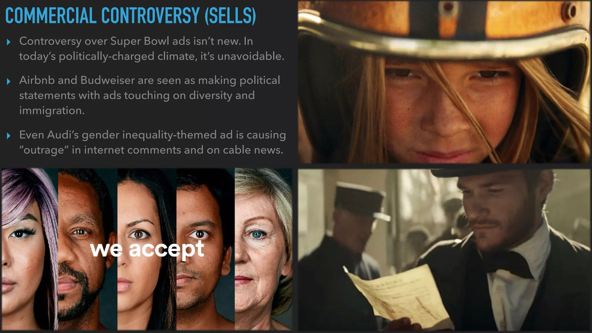 COMMERCIAL CONTROVERSY (SELLS)
▸ Controversy over Super Bowl ads isn’t new. In
today’s politically-charged climate, it’s unavoidable.
▸ Airbnb and Budweiser are seen as making political
statements with ads touching on diversity and
immigration.
▸ Even Audi’s gender inequality-themed ad is causing
“outrage” in internet comments and on cable news.
 