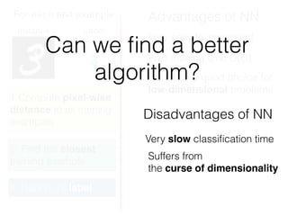 For each test example
Instance Label
3
1.Compute pixel-wise
distance to all training
examples
2. Find the closest
training example
3. Report it’s label
Advantages of NN
Disadvantages of NN
Fast training time O(C)
Very easy to implement
Suffers from
the curse of dimensionality
Could be a good choice for
low-dimensional problems
Can we ﬁnd a better
algorithm?
Very slow classiﬁcation time
 