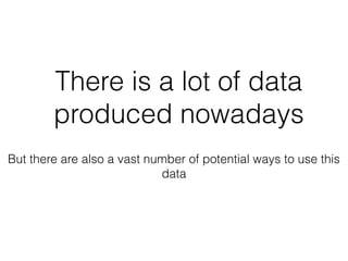 There is a lot of data
produced nowadays
But there are also a vast number of potential ways to use this
data
 