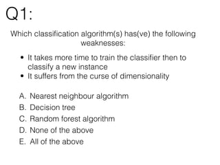 Q1:
Which classiﬁcation algorithm(s) has(ve) the following
weaknesses:
• It takes more time to train the classiﬁer then to
classify a new instance
• It suffers from the curse of dimensionality
A. Nearest neighbour algorithm
B. Decision tree
C. Random forest algorithm
D. None of the above
E. All of the above
 