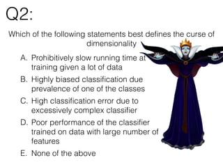 Q2:
A. Prohibitively slow running time at
training given a lot of data
B. Highly biased classiﬁcation due
prevalence of one of the classes
C. High classiﬁcation error due to
excessively complex classiﬁer
D. Poor performance of the classiﬁer
trained on data with large number of
features
E. None of the above
Which of the following statements best deﬁnes the curse of
dimensionality
 