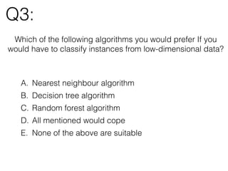 Q3:
Which of the following algorithms you would prefer If you
would have to classify instances from low-dimensional data?
A. Nearest neighbour algorithm
B. Decision tree algorithm
C. Random forest algorithm
D. All mentioned would cope
E. None of the above are suitable
 