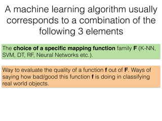 A machine learning algorithm usually
corresponds to a combination of the
following 3 elements
Way to evaluate the quality of a function f out of F. Ways of
saying how bad/good this function f is doing in classifying
real world objects.
The choice of a speciﬁc mapping function family F (K-NN,
SVM, DT, RF, Neural Networks etc.).
 
