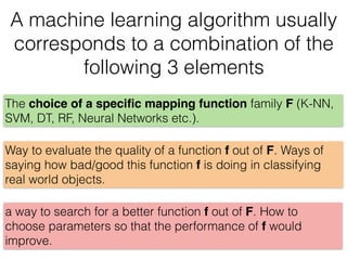 A machine learning algorithm usually
corresponds to a combination of the
following 3 elements
a way to search for a better function f out of F. How to
choose parameters so that the performance of f would
improve.
Way to evaluate the quality of a function f out of F. Ways of
saying how bad/good this function f is doing in classifying
real world objects.
The choice of a speciﬁc mapping function family F (K-NN,
SVM, DT, RF, Neural Networks etc.).
 