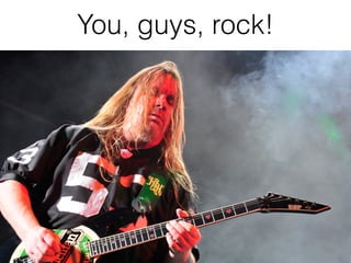 You, guys, rock!
 