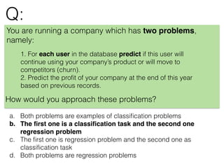 You are running a company which has two problems,
namely: 
Q:
a. Both problems are examples of classiﬁcation problems
b. The ﬁrst one is a classiﬁcation task and the second one
regression problem
c. The ﬁrst one is regression problem and the second one as
classiﬁcation task
d. Both problems are regression problems
1. For each user in the database predict if this user will
continue using your company’s product or will move to
competitors (churn).
2. Predict the proﬁt of your company at the end of this year
based on previous records.
How would you approach these problems?
 