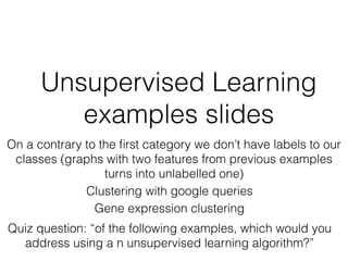 Unsupervised Learning
examples slides
Clustering with google queries
On a contrary to the ﬁrst category we don’t have labels to our
classes (graphs with two features from previous examples
turns into unlabelled one)
Gene expression clustering
Quiz question: “of the following examples, which would you
address using a n unsupervised learning algorithm?”
 