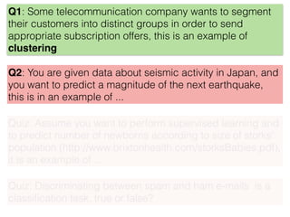 Q1: Some telecommunication company wants to segment
their customers into distinct groups in order to send
appropriate subscription offers, this is an example of
clustering
Q2: You are given data about seismic activity in Japan, and
you want to predict a magnitude of the next earthquake,
this is in an example of ...
Quiz: Assume you want to perform supervised learning and
to predict number of newborns according to size of storks'
population (http://www.brixtonhealth.com/storksBabies.pdf),
it is an example of ...
Quiz: Discriminating between spam and ham e-mails is a
classiﬁcation task, true or false?
 