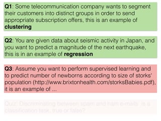 Q1: Some telecommunication company wants to segment
their customers into distinct groups in order to send
appropriate subscription offers, this is an example of
clustering
Q2: You are given data about seismic activity in Japan, and
you want to predict a magnitude of the next earthquake,
this is in an example of regression
Q3: Assume you want to perform supervised learning and
to predict number of newborns according to size of storks'
population (http://www.brixtonhealth.com/storksBabies.pdf),
it is an example of ...
Quiz: Discriminating between spam and ham e-mails is a
classiﬁcation task, true or false?
 