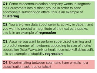 Q3: Assume you want to perform supervised learning and
to predict number of newborns according to size of storks'
population (http://www.brixtonhealth.com/storksBabies.pdf),
it is an example of stupidity regression
Q4: Discriminating between spam and ham e-mails is a
classiﬁcation task, true or false?
Q2: You are given data about seismic activity in Japan, and
you want to predict a magnitude of the next earthquake,
this is in an example of regression
Q1: Some telecommunication company wants to segment
their customers into distinct groups in order to send
appropriate subscription offers, this is an example of
clustering
 