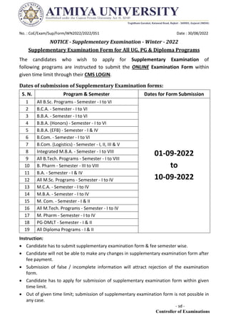 No. : CoE/Exam/Sup/Form/WN2022/2022/051 Date : 30/08/2022
NOTICE - Supplementary Examination - Winter - 2022
Supplementary Examination Form for All UG, PG & Diploma Programs
The candidates who wish to apply for Supplementary Examination of
following programs are instructed to submit the ONLINE Examination Form within
given time limit through their CMS LOGIN.
Dates of submission of Supplementary Examination forms:
S. N. Program & Semester Dates for Form Submission
1 All B.Sc. Programs - Semester - I to VI
01-09-2022
to
10-09-2022
2 B.C.A. - Semester - I to VI
3 B.B.A. - Semester - I to VI
4 B.B.A. (Honors) - Semester - I to VI
5 B.B.A. (EFB) - Semester - I & IV
6 B.Com. - Semester - I to VI
7 B.Com. (Logistics) - Semester - I, II, III & V
8 Integrated M.B.A. - Semester - I to VIII
9 All B.Tech. Programs - Semester - I to VIII
10 B. Pharm - Semester - III to VIII
11 B.A. - Semester - I & IV
12 All M.Sc. Programs - Semester - I to IV
13 M.C.A. - Semester - I to IV
14 M.B.A. - Semester - I to IV
15 M. Com. - Semester - I & II
16 All M.Tech. Programs - Semester - I to IV
17 M. Pharm - Semester - I to IV
18 PG-DMLT - Semester - I & II
19 All Diploma Programs - I & II
Instruction:
 Candidate has to submit supplementary examination form & fee semester wise.
 Candidate will not be able to make any changes in supplementary examination form after
fee payment.
 Submission of false / incomplete information will attract rejection of the examination
form.
 Candidate has to apply for submission of supplementary examination form within given
time limit.
 Out of given time limit; submission of supplementary examination form is not possible in
any case.
- sd -
Controller of Examinations
 