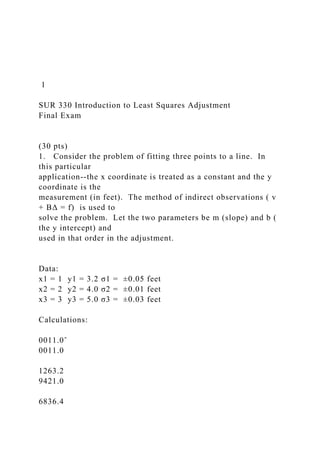 1
SUR 330 Introduction to Least Squares Adjustment
Final Exam
(30 pts)
1. Consider the problem of fitting three points to a line. In
this particular
application--the x coordinate is treated as a constant and the y
coordinate is the
measurement (in feet). The method of indirect observations ( v
+ BΔ = f) is used to
solve the problem. Let the two parameters be m (slope) and b (
the y intercept) and
used in that order in the adjustment.
Data:
x1 = 1 y1 = 3.2 σ1 = ±0.05 feet
x2 = 2 y2 = 4.0 σ2 = ±0.01 feet
x3 = 3 y3 = 5.0 σ3 = ±0.03 feet
Calculations:
0011.0ˆ
0011.0
1263.2
9421.0
6836.4
 
