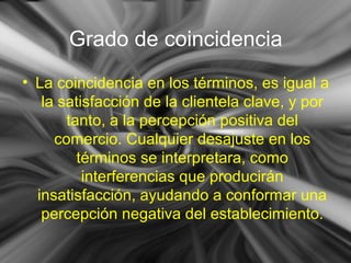 Grado de coincidencia
• La coincidencia en los términos, es igual a
la satisfacción de la clientela clave, y por
tanto, a la percepción positiva del
comercio. Cualquier desajuste en los
términos se interpretara, como
interferencias que producirán
insatisfacción, ayudando a conformar una
percepción negativa del establecimiento.
 