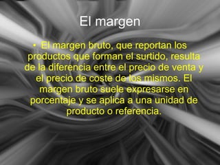 • El margen bruto, que reportan los
productos que forman el surtido, resulta
de la diferencia entre el precio de venta y
el precio de coste de los mismos. El
margen bruto suele expresarse en
porcentaje y se aplica a una unidad de
producto o referencia.
El margen
 