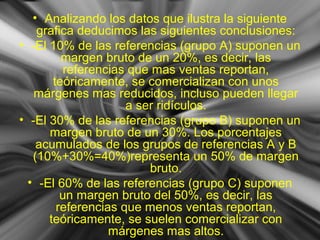 • Analizando los datos que ilustra la siguiente
grafica deducimos las siguientes conclusiones:
• -El 10% de las referencias (grupo A) suponen un
margen bruto de un 20%, es decir, las
referencias que mas ventas reportan,
teóricamente, se comercializan con unos
márgenes mas reducidos, incluso pueden llegar
a ser ridículos.
• -El 30% de las referencias (grupo B) suponen un
margen bruto de un 30%. Los porcentajes
acumulados de los grupos de referencias A y B
(10%+30%=40%)representa un 50% de margen
bruto.
• -El 60% de las referencias (grupo C) suponen
un margen bruto del 50%, es decir, las
referencias que menos ventas reportan,
teóricamente, se suelen comercializar con
márgenes mas altos.
 