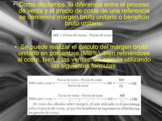 • Como decíamos, la diferencia entre el proceso
de venta y el precio de coste de una referencia
se denomina margen bruto unitario o beneficio
bruto unitario.
• Se puede realizar el calculo del margen bruto
unitario en porcentaje (MB%), bien refiriéndose
al coste, bien a las ventas. Se calcula utilizando
las siguientes formulas:
 