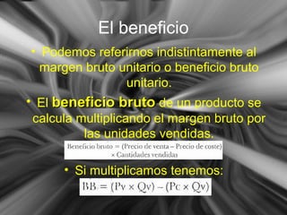 El beneficio
• Podemos referirnos indistintamente al
margen bruto unitario o beneficio bruto
unitario.
• El beneficio brutobeneficio bruto de un producto se
calcula multiplicando el margen bruto por
las unidades vendidas.
• Si multiplicamos tenemos:
 