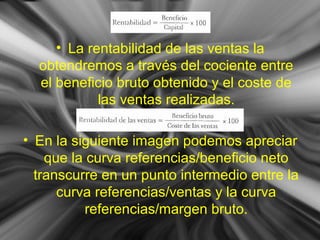 • La rentabilidad de las ventas la
obtendremos a través del cociente entre
el beneficio bruto obtenido y el coste de
las ventas realizadas.
• En la siguiente imagen podemos apreciar
que la curva referencias/beneficio neto
transcurre en un punto intermedio entre la
curva referencias/ventas y la curva
referencias/margen bruto.
 