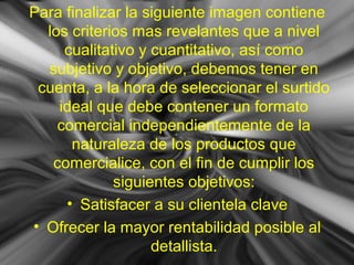 Para finalizar la siguiente imagen contiene
los criterios mas revelantes que a nivel
cualitativo y cuantitativo, así como
subjetivo y objetivo, debemos tener en
cuenta, a la hora de seleccionar el surtido
ideal que debe contener un formato
comercial independientemente de la
naturaleza de los productos que
comercialice, con el fin de cumplir los
siguientes objetivos:
• Satisfacer a su clientela clave
• Ofrecer la mayor rentabilidad posible al
detallista.
 